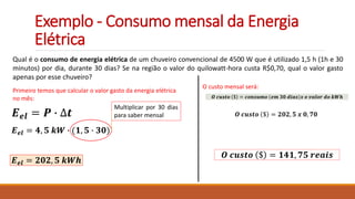 Exemplo - Consumo mensal da Energia
Elétrica
Qual é o consumo de energia elétrica de um chuveiro convencional de 4500 W que é utilizado 1,5 h (1h e 30
minutos) por dia, durante 30 dias? Se na região o valor do quilowatt-hora custa R$0,70, qual o valor gasto
apenas por esse chuveiro?
Primeiro temos que calcular o valor gasto da energia elétrica
no mês:
𝑬𝒆𝒍 = 𝑷 ∙ ∆𝒕
𝑬𝒆𝒍 = 𝟒, 𝟓 𝒌𝑾 ∙ (𝟏, 𝟓 ∙ 𝟑𝟎)
Multiplicar por 30 dias
para saber mensal
𝑬𝒆𝒍 = 𝟐𝟎𝟐, 𝟓 𝒌𝑾𝒉
O custo mensal será:
𝑶 𝒄𝒖𝒔𝒕𝒐 $ = 𝒄𝒐𝒏𝒔𝒖𝒎𝒐 𝒆𝒎 𝟑𝟎 𝒅𝒊𝒂𝒔 𝒙 𝒐 𝒗𝒂𝒍𝒐𝒓 𝒅𝒐 𝒌𝑾𝒉
𝑶 𝒄𝒖𝒔𝒕𝒐 $ = 𝟐𝟎𝟐, 𝟓 𝒙 𝟎, 𝟕𝟎
𝑶 𝒄𝒖𝒔𝒕𝒐 $ = 𝟏𝟒𝟏, 𝟕𝟓 𝒓𝒆𝒂𝒊𝒔
 