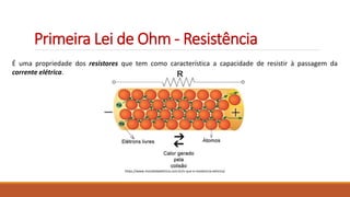 Primeira Lei de Ohm - Resistência
É uma propriedade dos resistores que tem como característica a capacidade de resistir à passagem da
corrente elétrica.
https://www.mundodaeletrica.com.br/o-que-e-resistencia-eletrica/
 