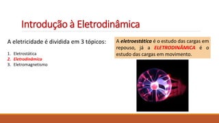 Introdução à Eletrodinâmica
A eletricidade é dividida em 3 tópicos:
1. Eletrostática
2. Eletrodinâmica
3. Eletromagnetismo
A eletroestática é o estudo das cargas em
repouso, já a ELETRODINÂMICA é o
estudo das cargas em movimento.
 