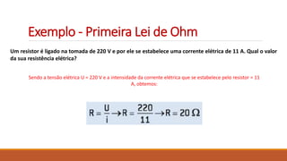 Exemplo - Primeira Lei de Ohm
Um resistor é ligado na tomada de 220 V e por ele se estabelece uma corrente elétrica de 11 A. Qual o valor
da sua resistência elétrica?
Sendo a tensão elétrica U = 220 V e a intensidade da corrente elétrica que se estabelece pelo resistor = 11
A, obtemos:
 