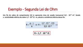 Exemplo - Segunda Lei de Ohm
Um fio de cobre de comprimento 2,0 m apresenta área de secção transversal 2,0 · 10–6 m2. Sendo
a resistividade elétrica do cobre 1,7 · 10–8 Ω · m, calcule a resistência elétrica desse fio.
R = 1,7 ⋅ 10−2 Ω
 