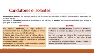 Condutores e Isolantes
Condutores e isolantes são materiais elétricos que se comportam de maneiras opostas no que respeita à passagem de
corrente elétrica.
Enquanto os condutores permitem a movimentação dos elétrons, os isolantes dificultam essa movimentação, ou seja, a
passagem da eletricidade.
Nos materiais condutores, as cargas elétricas se
movimentam com mais liberdade em função dos elétrons
livres presentes na sua camada de valência.
A ligação dos elétrons livres com o núcleo atômico é
bastante fraca. Assim, esses elétrons têm tendência para
serem doados, movimentam-se e espalham-se facilitando
a passagem da eletricidade.
São exemplos de condutores elétricos os metais em geral,
tais como cobre, ferro, ouro e prata.
CONDUTORES
Nos materiais isolantes, também chamados de dielétricos,
verifica-se a ausência ou pouca presença de elétrons
livres.
Isso faz com que os elétrons dos isolantes estejam
fortemente ligados ao núcleo, o que inibe a sua
movimentação.
São exemplos de isolante elétricos: borracha, isopor, lã,
madeira, plástico e papel, vácuo, vidro.
ISOLANTES
https://www.todamateria.com.br/condutores-e-isolantes/
 