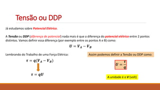 Tensão ou DDP
Já estudamos sobre Potencial Elétrico.
A Tensão ou DDP (diferença de potencial) nada mais é que a diferença do potencial elétrico entre 2 pontos
distintos. Vamos definir essa diferença (por exemplo entre os pontos A e B) como:
𝑼 = 𝑽𝑨 − 𝑽𝑩
Lembrando do Trabalho de uma Força Elétrica:
𝝉 = 𝒒(𝑽𝑨 − 𝑽𝑩)
𝝉 = 𝒒𝑼
Assim podemos definir a Tensão ou DDP como:
𝑼 =
𝝉
𝒒
A unidade é o V (volt)
 