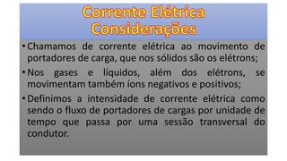• Chamamos de corrente elétrica ao movimento de
portadores de carga, que nos sólidos são os elétrons;
• Nos gases e líquidos, além dos elétrons, se
movimentam também íons negativos e positivos;
• Definimos a intensidade de corrente elétrica como
sendo o fluxo de portadores de cargas por unidade de
tempo que passa por uma sessão transversal do
condutor.
 
