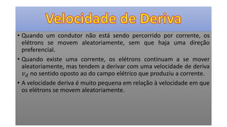 • Quando um condutor não está sendo percorrido por corrente, os
elétrons se movem aleatoriamente, sem que haja uma direção
preferencial.
• Quando existe uma corrente, os elétrons continuam a se mover
aleatoriamente, mas tendem a derivar com uma velocidade de deriva
𝑣 𝑑 no sentido oposto ao do campo elétrico que produziu a corrente.
• A velocidade deriva é muito pequena em relação à velocidade em que
os elétrons se movem aleatoriamente.
 