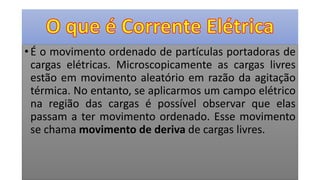 • É o movimento ordenado de partículas portadoras de
cargas elétricas. Microscopicamente as cargas livres
estão em movimento aleatório em razão da agitação
térmica. No entanto, se aplicarmos um campo elétrico
na região das cargas é possível observar que elas
passam a ter movimento ordenado. Esse movimento
se chama movimento de deriva de cargas livres.
 