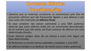 • Sabemos que os materiais condutores se caracterizam pelo fato de
possuírem elétrons que são fracamente ligados a seus átomos e por
essa razão são chamados de elétrons livres;
• Se esse condutor não estiver submetido a uma DDP, podemos
observar que esses elétrons estão em um movimento desordenado,
de tal maneira que não existe um fluxo continuo de elétrons em uma
determinada direção;
• Esses elétrons podem saltar de um átomo a outro sem seguir um
fluxo determinado;
• Se fecharmos o circuito iremos submeter o condutor a uma DDP;
• Os elétrons tendem a se deslocar do menor para o maior potencial;
 