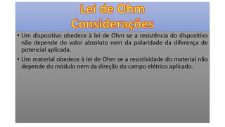 • Um dispositivo obedece à lei de Ohm se a resistência do dispositivo
não depende do valor absoluto nem da polaridade da diferença de
potencial aplicada.
• Um material obedece à lei de Ohm se a resistividade do material não
depende do módulo nem da direção do campo elétrico aplicado.
 