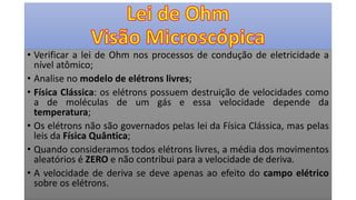 • Verificar a lei de Ohm nos processos de condução de eletricidade a
nível atômico;
• Analise no modelo de elétrons livres;
• Física Clássica: os elétrons possuem destruição de velocidades como
a de moléculas de um gás e essa velocidade depende da
temperatura;
• Os elétrons não são governados pelas lei da Física Clássica, mas pelas
leis da Física Quântica;
• Quando consideramos todos elétrons livres, a média dos movimentos
aleatórios é ZERO e não contribui para a velocidade de deriva.
• A velocidade de deriva se deve apenas ao efeito do campo elétrico
sobre os elétrons.
 