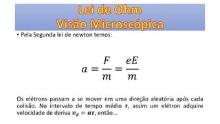 • Pela Segunda lei de newton temos:
𝑎 =
𝐹
𝑚
=
𝑒𝐸
𝑚
Os elétrons passam a se mover em uma direção aleatória após cada
colisão. No intervalo de tempo médio 𝝉, assim um elétron adquire
velocidade de deriva 𝒗 𝒅 = 𝒂𝝉, então...
 