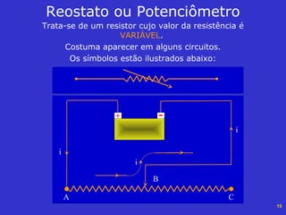 15
Trata-se de um resistor cujo valor da resistência é
VARIÁVEL.
Costuma aparecer em alguns circuitos.
Os símbolos estão ilustrados abaixo:
Reostato ou Potenciômetro
-+
A
B
C
i
i
i
 