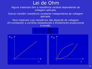 16
Alguns materiais têm a resistência variável dependendo da
voltagem aplicada.
Outros mantêm resistência constante independente da voltagem
aplicada.
Para materiais cuja resistência não depende da voltagem
(R=constante) a corrente estabelecida é diretamente proporcional
à tensão.
Lei de Ohm
RiV AB =
VAB
i
VAB
i
 