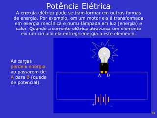 18
Potência Elétrica
A energia elétrica pode se transformar em outras formas
de energia. Por exemplo, em um motor ela é transformada
em energia mecânica e numa lâmpada em luz (energia) e
calor. Quando a corrente elétrica atravessa um elemento
em um circuito ela entrega energia a este elemento.
+ _
As cargas
perdem energia
ao passarem de
A para B (queda
de potencial).
A B
 