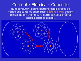 2
Corrente Elétrica - Conceito
Num condutor, alguns elétrons estão presos ao
núcleo enquanto os chamados elétrons livres podem
passar de um átomo para outro devido à própria
energia térmica (calor).
 