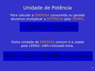 21
Para calcular a ENERGIA consumida ou gerada
devemos multiplicar a POTÊNCIA pelo TEMPO.
Unidade de Potência
)(JoulesPtENERGIA =
Outra unidade de ENERGIA comum é a usada
pela CEMIG: kWh=kilowatt-hora.
JoulessWhWkWh 101010
633
6,3360011 ===
 
