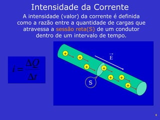 6
Intensidade da Corrente
A intensidade (valor) da corrente é definida
como a razão entre a quantidade de cargas que
atravessa a sessão reta(S) de um condutor
dentro de um intervalo de tempo.
t
Q
i
∆
∆
=
E
+
+
+
+
+
+ +
S
 