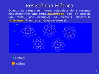 9
Resistência Elétrica
Quando as cargas se movem estabelecendo a corrente
elas encontram uma certa dificuldade, pois (no caso de
um metal, por exemplo) os elétrons chocam-se
(interagem) contra os núcleos e entre si.
Elétrons
Núcleos
 