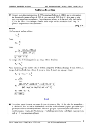 Problemas Resolvidos de Física                       Prof. Anderson Coser Gaudio – Depto. Física – UFES

                                       Problemas Resolvidos

15. Nos dois anéis de armazenamento de 950 m de circunferência do CERN, que se interceptam,
    são formados feixes de prótons de 30,0 A, com energia de 28,0 GeV. (a) Ache a carga total
    associada aos prótons em cada anel. Suponha que os prótons se deslocam à velocidade da luz.
    (b) Um dos feixes é desviado para fora do anel e atinge um bloco de cobre de 43,5 kg. De
    quanto a temperatura do bloco aumenta?
                                                                                       (Pág. 110)
Solução.
(a) Corrente no anel de prótons:
            q
        i=
           Δt
Onde:
             Δs
        Δt =
              v
Logo:
             iΔs ( 30, 0 A )( 950 m )
        q=      =
              v   ( 3, 00 ×108 m/s )
        q = 9,50 ×10−5 C
(b) Energia total do feixe de prótons que atinge o bloco de cobre:
                  q
        ET = E p
                  e
Nessa expressão, q/e é o número total de prótons (carga total dividida pela carga de cada próton). A
energia ET é transferida para o bloco de cobre na forma de calor, que aquece o bloco:
                               q
        ET = Q = mcΔT = E p
                               e
               Eq
        ΔT = p
               mce

        ΔT =
             ( 28 ×10  9
                           eV ×1, 602 ×10−19 J/eV )( 9,50 ×10−5 C )
                   ( 43,5 kg )( 386 J/kg.K ) (1, 602 ×10−19 C)
        ΔT = 158, 4182       K
        ΔT ≈ 158 K

                                                   [Início]


40. Um resistor tem a forma de um tronco de cone circular reto (Fig. 14). Os raios das bases são a e
    b, e a altura L. Se a inclinação da superfície lateral for suficientemente pequena, podemos supor
    que a densidade de corrente é uniforme através de qualquer seção transversal. (a) Calcular a
    resistência desse sistema. (b) Mostrar que o resultado de (a) se reduz a ρL/A para o caso especial
    onde a = b, ou seja para um cilindro.



________________________________________________________________________________________________________   2
                                       a
Resnick, Halliday, Krane - Física 3 - 4 Ed. - LTC - 1996. Cap. 32 - Corrente e Resistência
 