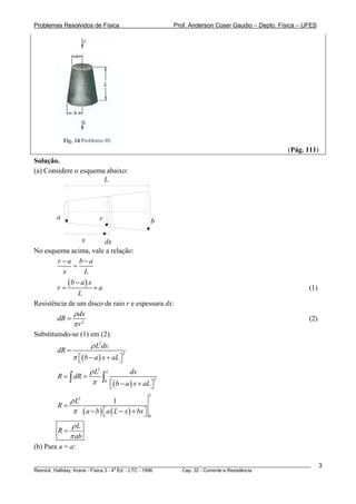 Problemas Resolvidos de Física                           Prof. Anderson Coser Gaudio – Depto. Física – UFES




                                                                                                (Pág. 111)
Solução.
(a) Considere o esquema abaixo:
                       L




        a                  r                         b

                    x dx
No esquema acima, vale a relação:
       r −a b−a
            =
         x     L

        r=
             (b − a) x + a
                                                                                                        (1)
               L
Resistência de um disco de raio r e espessura dx:
             ρ dx
        dR = 2                                                                                          (2)
             πr
Substituindo-se (1) em (2):
                        ρ L2 dx
        dR =
               π ⎡( b − a ) x + aL ⎤
                                       2
                 ⎣                 ⎦
                   ρ L2 L          dx
        R = ∫ dR =     ∫0 ⎡( b − a ) x + aL ⎤ 2
                    π
                                  ⎣              ⎦
                                                 L
             ρ L2              1
        R=
              π ( a − b ) ⎡ a ( L − x ) + bx ⎤
                          ⎣                  ⎦   0

              ρL
        R=
             π ab
(b) Para a = a:

________________________________________________________________________________________________________      3
                                       a
Resnick, Halliday, Krane - Física 3 - 4 Ed. - LTC - 1996. Cap. 32 - Corrente e Resistência
 