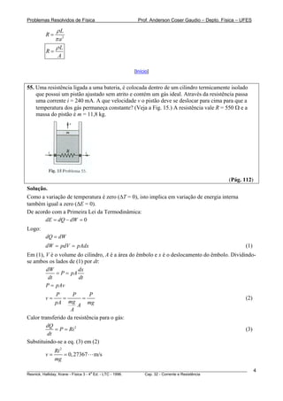 Problemas Resolvidos de Física                      Prof. Anderson Coser Gaudio – Depto. Física – UFES

             ρL
        R=
             π a2
             ρL
        R=
              A

                                                  [Início]


55. Uma resistência ligada a uma bateria, é colocada dentro de um cilindro termicamente isolado
    que possui um pistão ajustado sem atrito e contém um gás ideal. Através da resistência passa
    uma corrente i = 240 mA. A que velocidade v o pistão deve se deslocar para cima para que a
    temperatura dos gás permaneça constante? (Veja a Fig. 15.) A resistência vale R = 550 Ω e a
    massa do pistão é m = 11,8 kg.




                                                                                               (Pág. 112)
Solução.
Como a variação de temperatura é zero (ΔT = 0), isto implica em variação de energia interna
também igual a zero (ΔE = 0).
De acordo com a Primeira Lei da Termodinâmica:
       dE = dQ − dW = 0
Logo:
        dQ = dW
        dW = pdV = pAdx                                                                                (1)
Em (1), V é o volume do cilindro, A é a área do êmbolo e x é o deslocamento do êmbolo. Dividindo-
se ambos os lados de (1) por dt:
        dW            dx
             = P = pA
         dt           dt
        P = pAv
             P      P       P
        v=      =        =                                                                             (2)
            pA mg A mg
                   A
Calor transferido da resistência para o gás:
         dQ
            = P = Ri 2                                                                                 (3)
         dt
Substituindo-se a eq. (3) em (2)
           Ri 2
        v=      = 0, 27367     m/s
           mg
________________________________________________________________________________________________________     4
                                       a
Resnick, Halliday, Krane - Física 3 - 4 Ed. - LTC - 1996. Cap. 32 - Corrente e Resistência
 