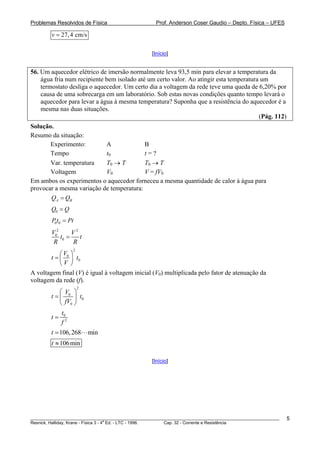Problemas Resolvidos de Física                      Prof. Anderson Coser Gaudio – Depto. Física – UFES

        v = 27, 4 cm/s

                                                  [Início]


56. Um aquecedor elétrico de imersão normalmente leva 93,5 min para elevar a temperatura da
    água fria num recipiente bem isolado até um certo valor. Ao atingir esta temperatura um
    termostato desliga o aquecedor. Um certo dia a voltagem da rede teve uma queda de 6,20% por
    causa de uma sobrecarga em um laboratório. Sob estas novas condições quanto tempo levará o
    aquecedor para levar a água à mesma temperatura? Suponha que a resistência do aquecedor é a
    mesma nas duas situações.
                                                                                        (Pág. 112)
Solução.
Resumo da situação:
       Experimento:        A              B
       Tempo               t0             t=?
       Var. temperatura    T0 → T         T0 → T
       Voltagem            V0             V = fV0
Em ambos os experimentos o aquecedor forneceu a mesma quantidade de calor à água para
provocar a mesma variação de temperatura:
       QA = QB
        Q0 = Q
        P0t0 = Pt
        V02      V2
            t0 =    t
         R       R
                 2
            ⎛V ⎞
        t = ⎜ 0 ⎟ t0
            ⎝V ⎠
A voltagem final (V) é igual à voltagem inicial (V0) multiplicada pelo fator de atenuação da
voltagem da rede (f).
                     2
            ⎛V ⎞
        t = ⎜ 0 ⎟ t0
            ⎝ fV0 ⎠
             t
        t = 02
             f
        t = 106, 268     min
        t ≈ 106 min

                                                  [Início]




________________________________________________________________________________________________________   5
                                       a
Resnick, Halliday, Krane - Física 3 - 4 Ed. - LTC - 1996. Cap. 32 - Corrente e Resistência
 