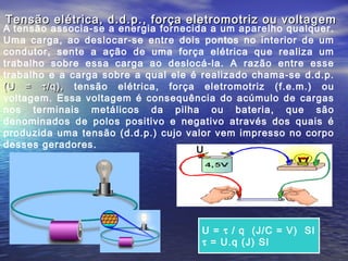Tensão elétrica, d.d.p., força eletromotriz ou voltagem
A tensão associa-se a energia fornecida a um aparelho qualquer.
Uma carga, ao deslocar-se entre dois pontos no interior de um
condutor, sente a ação de uma força elétrica que realiza um
trabalho sobre essa carga ao deslocá-la. A razão entre esse
trabalho e a carga sobre a qual ele é realizado chama-se d.d.p.
(U = τ /q), tensão elétrica, força eletromotriz (f.e.m.) ou
voltagem. Essa voltagem é consequência do acúmulo de cargas
nos terminais metálicos da pilha ou bateria, que são
denominados de polos positivo e negativo através dos quais é
produzida uma tensão (d.d.p.) cujo valor vem impresso no corpo
desses geradores.
                                     U




                                     U = τ / q (J/C = V) SI
                                     τ = U.q (J) SI
 