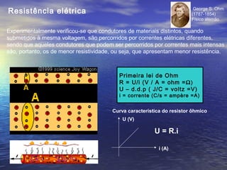 Resistência elétrica                                                     George S. Ohm
                                                                        (1787-1854)
                                                                        Físico alemão

Experimentalmente verificou-se que condutores de materiais distintos, quando
submetidos à mesma voltagem, são percorridos por correntes elétricas diferentes,
sendo que aqueles condutores que podem ser percorridos por correntes mais intensas
são, portanto, os de menor resistividade, ou seja, que apresentam menor resistência.



                                           Primeira lei de Ohm
                                           R = U/i (V / A = ohm = Ω)
                                           U – d.d.p ( J/C = voltz =V)
                                           i = corrente (C/s = ampère =A)


                                        Curva característica do resistor ôhmico
                                            U (V)

                                                         U = R.i

                                                           i (A)
 