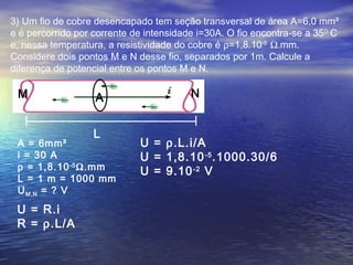 3) Um fio de cobre desencapado tem seção transversal de área A=6,0 mm²
e é percorrido por corrente de intensidade i=30A. O fio encontra-se a 35 0 C
e, nessa temperatura, a resistividade do cobre é ρ=1,8.10-5 Ω.mm.
Considere dois pontos M e N desse fio, separados por 1m. Calcule a
diferença de potencial entre os pontos M e N.

 M                 A                     N


                   L
 A = 6mm²                     U = ρ.L.i/A
 i = 30 A                     U = 1,8.10 -5 .1000.30/6
 ρ = 1,8.10 -5 Ω.mm           U = 9.10 -2 V
 L = 1 m = 1000 mm
 U M,N = ? V

 U = R.i
 R = ρ.L/A
 