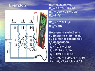 Exemplo 2:            R eq = R 2 .R 3 /R 2 +R 3
                          R eq = 10.20 / 10+20
                          R eq = 200 / 30 = 20/3
                          R eq ≈6,7Ω
     i        i2   i4     R’ eq =6,7.5/11,7
                          R’ eq ≈2,9Ω
         i1   i3   i4
                          Note que a resistência
                          equivalente é menor do
                          que a menor resistência
                          da associação.
                           i = U/R
                           i 1 = 12/5 = 2,4A
                   6,7Ω    i 3 =12/10 = 1,2A
i
                           i 4 = 12/20 = 0,6A
                           i 2 = i 3 +i 4 = 1,2+0,6 = 1,8A
                           i = i 1 +i 2 =2,4+1,8 = 4,2A
 