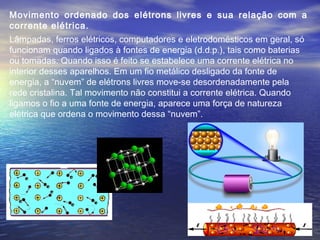Movimento ordenado dos elétrons livres e sua relação com a
corrente elétrica.
Lâmpadas, ferros elétricos, computadores e eletrodomésticos em geral, só
funcionam quando ligados à fontes de energia (d.d.p.), tais como baterias
ou tomadas. Quando isso é feito se estabelece uma corrente elétrica no
interior desses aparelhos. Em um fio metálico desligado da fonte de
energia, a “nuvem” de elétrons livres move-se desordenadamente pela
rede cristalina. Tal movimento não constitui a corrente elétrica. Quando
ligamos o fio a uma fonte de energia, aparece uma força de natureza
elétrica que ordena o movimento dessa “nuvem”.
 