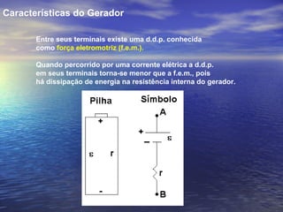 Características do Gerador

       Entre seus terminais existe uma d.d.p. conhecida
       como força eletromotriz (f.e.m.).

       Quando percorrido por uma corrente elétrica a d.d.p.
       em seus terminais torna-se menor que a f.e.m., pois
       há dissipação de energia na resistência interna do gerador.
 