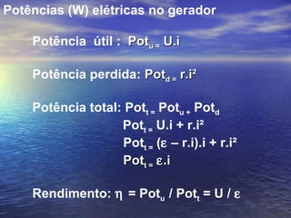 Potências (W) elétricas no gerador

    Potência útil : Potu = U.i

    Potência perdida: Potd = r.i²

    Potência total: Pott = Potu + Potd
                   Pott = U.i + r.i²
                   Pott = (ε – r.i).i + r.i²
                   Pott = ε .i

    Rendimento: η = Potu / Pott = U / ε
 