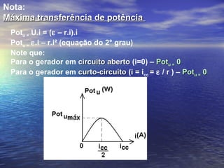 Nota:
Máxima transferência de potência
 Potu = U.i = (ε – r.i).i
 Potu = ε.i – r.i² (equação do 2° grau)
 Note que:
 Para o gerador em circuito aberto (i=0) – Potu = 0
 Para o gerador em curto-circuito (i = icc = ε / r ) – Potu = 0
 