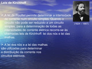 Leis de Kirchhoff


 A lei de Pouillet permite determinar a intensidade
  de corrente num circuito simples. Quando o
  circuito não pode ser reduzido a um circuito         (1824 – 1887)
  simples, para a determinação de todas as
  intensidades de corrente elétrica recorre-se às
  chamadas leis de Kirchhoff: lei dos nós e lei das
  malhas.

 A lei dos nós e a lei das malhas
são utilizadas para determinar
a distribuição da corrente nos
circuitos elétricos.
 
