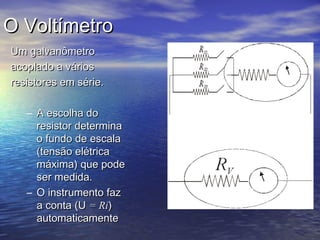 O Voltímetro
Um galvanômetro
acoplado a vários
resistores em série.

   – A escolha do
     resistor determina
     o fundo de escala
     (tensão elétrica
     máxima) que pode
     ser medida.
   – O instrumento faz
     a conta (U = Ri)
     automaticamente
 