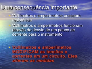 Uma consequência importante
  • Voltímetros e amperímetros possuem
    resistência
  • Voltímetros e amperímetros funcionam
    através do desvio de um pouco de
    corrente para o instrumento


  • Voltímetros e amperímetros
    MODIFICAM as tensões e
    correntes em um circuito. Eles
    alteram as medidas
 