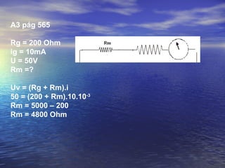 A3 pág 565

Rg = 200 Ohm
ig = 10mA
U = 50V
Rm =?

Uv = (Rg + Rm).i
50 = (200 + Rm).10.10-3
Rm = 5000 – 200
Rm = 4800 Ohm
 