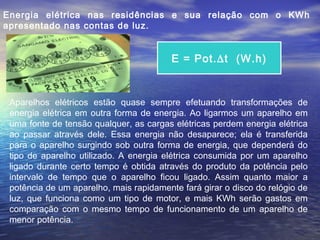 Energia elétrica nas residências e sua relação com o KWh
apresentado nas contas de luz.


                                         E = Pot.∆t (W.h)



 Aparelhos elétricos estão quase sempre efetuando transformações de
 energia elétrica em outra forma de energia. Ao ligarmos um aparelho em
 uma fonte de tensão qualquer, as cargas elétricas perdem energia elétrica
 ao passar através dele. Essa energia não desaparece; ela é transferida
 para o aparelho surgindo sob outra forma de energia, que dependerá do
 tipo de aparelho utilizado. A energia elétrica consumida por um aparelho
 ligado durante certo tempo é obtida através do produto da potência pelo
 intervalo de tempo que o aparelho ficou ligado. Assim quanto maior a
 potência de um aparelho, mais rapidamente fará girar o disco do relógio de
 luz, que funciona como um tipo de motor, e mais KWh serão gastos em
 comparação com o mesmo tempo de funcionamento de um aparelho de
 menor potência.
 