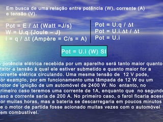 Em busca de uma relação entre potência (W), corrente (A)
e tensão (V).
A potência elétrica recebida por um aparelho será tanto maior quanto
maior a tensão à qual ele estiver submetido e quanto maior for a
orrente elétrica circulando. Uma mesma tensão de 12 V pode,
por exemplo, por em funcionamento uma lâmpada de 12 W ou um
motor de ignição de um automóvel de 2400 W. No entanto, no
primeiro caso teremos uma corrente de 1A, enquanto que no segundo
aso a corrente seria de 200 A. No primeiro caso, o farol ficaria aceso
por muitas horas, mas a bateria se descarregaria em poucos minutos
e o motor de partida fosse acionado muitas vezes com o automóvel
em combustível.
Pot = E / ∆t (Watt =J/s)
W = U.q (Joule – J)
i = q / ∆t (Ampère = C/s = A)
Pot = U.q / ∆t
Pot = U.i.∆t / ∆t
Pot = U.i
Pot = U.i (W) SI
 
