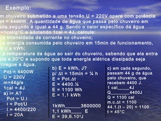 Exemplo:
m chuveiro submetido a uma tensão U = 220V opera com potência
ot = 4400W. A quantidade de água que passa pelo chuveiro em
ada segundo é igual a 44 g. Sendo o calor específico da água
=1cal/g°C e adotando 1cal = 4J, calcule:
) a intensidade de corrente no chuveiro;
) a energia consumida pelo chuveiro em 15min de funcionamento,
m J e kWh;
) a temperatura da água ao sair do chuveiro, sabendo que ela entra
ele a 20°C e supondo que toda energia elétrica dissipada seja
ntregue a água.
Pot = 4400W
U = 220V
m=44g/s
1cal = 4J
a) i= A?
Pot = U.i
i = Pot/U
i = 4400/220
i = 20Ai = 20A
b) E = kWh, J?
p/ ∆t = 15min = ¼ h
E = Pot.∆t
E = 4400.¼
E = 1100 Wh
E = 1,1 kWhE = 1,1 kWh
1kWh______3600000
1,1 kWh____ E
E = 39,6.10E = 39,6.1055
JJ
c) em cada segundo,
passam 44 g de água
pelo chuveiro, que
recebem 4400 J.
1 cal_____4J
Q________4400J
Q = 1100 cal
m.c.∆t = 1100
44.1.(t – 20) = 1100
t = 45°Ct = 45°C
 