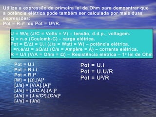 Utilize a expressão da primeira lei de Ohm para demosntrar que
a potência elétrica pode também ser calculada por mais duas
expressões:
Pot = R.i² ou Pot = U²/R.
U = W/q (J/C = Volts = V) – tensão, d.d.p., voltagem.
Q = n.e (Coulomb-C) - carga elétrica.
Pot = E/∆t = U.i (J/s = Watt = W) – potência elétrica.
i =n.e/∆t = ∆Q/∆t (C/s = Ampère = A) – corrente elétrica.
R = U/i (V/A = Ohm = Ω) – Resistência elétrica – 1a
lei de Ohm
Pot = U.i
Pot = R.i.i
Pot = R.i²
[W] = [Ω].[A]²
[J/s] = [V/A].[A]²
[J/s] = [J/C.A].[A ]²
[J/s] = [J.s/C²].[C/s]²
[J/s] = [J/s]
Pot = U.i
Pot = U.U/R
Pot = U²/R
 
