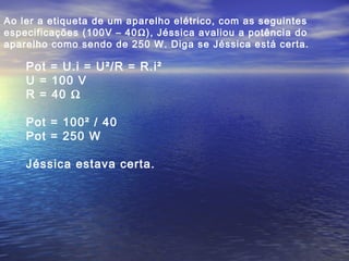 Ao ler a etiqueta de um aparelho elétrico, com as seguintes
especificações (100V – 40Ω), Jéssica avaliou a potência do
aparelho como sendo de 250 W. Diga se Jéssica está certa.
Pot = U.i = U²/R = R.i²
U = 100 V
R = 40 Ω
Pot = 100² / 40
Pot = 250 W
Jéssica estava certa.
 