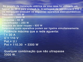 No projeto de instalação elétrica de uma casa foi utilizado um
fusível de 30 A para protegê-la. A voltagem da residência é 110 V.
Os moradores possuem os seguintes aparelhos eletrodomésticos:
Televisão – 150 W
Chuveiro – 2800 W
Lâmpadas – 60 W
Liquidificador – 250 W
Máquina de lavar roupas – 920 W
Determine quais aparelhos podem ser ligados simultaneamente.
Potência máxima que a rede aguenta:
i = 30 A
U = 110 V
Pot = U.i
Pot = 110.30 = 3300 W
Qualquer combinação que não ultrapasse
3300 W.
 