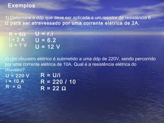 Exemplos
1) Determine a ddp que deve ser aplicada a um resistor de resistência 6
Ω para ser atravessado por uma corrente elétrica de 2A.
R = 6Ω
i = 2 A
U = ? V
U = r.i
U = 6.2
U = 12 V
2) Um chuveiro elétrico é submetido a uma ddp de 220V, sendo percorrido
por uma corrente elétrica de 10A. Qual é a resistência elétrica do
chuveiro?
U = 220 V
i = 10 A
R = Ω
R = U/i
R = 220 / 10
R = 22 Ω
 