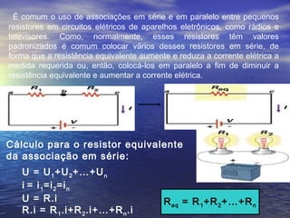 É comum o uso de associações em série e em paralelo entre pequenos
resistores em circuitos elétricos de aparelhos eletrônicos, como rádios e
televisores. Como, normalmente, esses resistores têm valores
padronizados é comum colocar vários desses resistores em série, de
forma que a resistência equivalente aumente e reduza a corrente elétrica a
medida requerida ou, então, colocá-los em paralelo a fim de diminuir a
resistência equivalente e aumentar a corrente elétrica.
U = U1+U2+…+Un
i = i1=i2=in
U = R.i
R.i = R1.i+R2.i+…+Rn.i
Cálculo para o resistor equivalente
da associação em série:
Req = R1+R2+…+Rn
 
