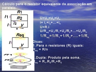 Cálculo para o resistor equivalente da associação em
paralelo.
U=U1
=U2
=Un
i= i1
+i2
+...+in
U=R.i
U/Req
=U1
/R1
+U2
/R2
+...+Un/Rn
1/R1/Reqeq =1/R=1/R11 +1/R+1/R22 +....+1/R+....+1/Rnn
Dicas:
1. Para n resistores (R) iguais:
Req = R/n
2.Dupla: Produto pela soma.
Req = R1.R2/R1+R2
 