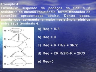 Exemplo 4:
Fuvest-SP Dispondo de pedaços de fios e 3
resistores de mesma resistência, foram montadas as
conexões apresentadas abaixo. Dentre essas,
aquela que apresenta a maior resistência elétrica
entre seus terminais é:
a) Req = R/3
b) Req = 0
c) Req = R +R/2 = 3R/2
d) Req = 2R.R/2R+R = 2R/3
e) Req=0
 