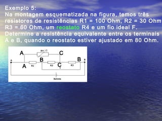 Exemplo 5:
Na montagem esquematizada na figura, temos três
resistores de resistências R1 = 100 Ohm, R2 = 30 Ohm,
R3 = 60 Ohm, um reostato R4 e um fio ideal F.
Determine a resistência equivalente entre os terminais
A e B, quando o reostato estiver ajustado em 80 Ohm.
A
A
B B
C
C
 