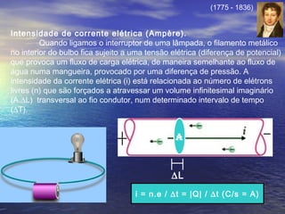 Intensidade de corrente elétrica (Ampère).
Quando ligamos o interruptor de uma lâmpada, o filamento metálico
no interior do bulbo fica sujeito a uma tensão elétrica (diferença de potencial)
que provoca um fluxo de carga elétrica, de maneira semelhante ao fluxo de
água numa mangueira, provocado por uma diferença de pressão. A
intensidade da corrente elétrica (i) está relacionada ao número de elétrons
livres (n) que são forçados a atravessar um volume infinitesimal imaginário
(A.∆L) transversal ao fio condutor, num determinado intervalo de tempo
(∆T).
A
∆L
i = n.e / ∆t = |Q| / ∆t (C/s = A)
(1775 - 1836)
 