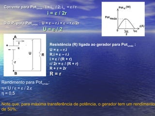 Corrente para PotCorrente para Potumáxumáx :: i = icc / 2; icc = ε / r
i =i = εε / 2r/ 2r
D.D.P. para PotD.D.P. para Potumáxumáx : U =: U = εε – r.i =– r.i = εε – r.– r.εε/2r/2r
U =U = εε / 2/ 2
Resistência (R) ligada ao gerador para Potumáx :
U = ε – r.i
R.i = ε – r.i
i = ε / (R + r)
ε/ 2r = ε / (R + r)
R + r = 2r
R = rR = r
Rendimento para Potumáx:
η= U / ε = ε / 2.ε
η = 0,5
Note que, para máxima transferência de potência, o gerador tem um rendimento
de 50%.
 